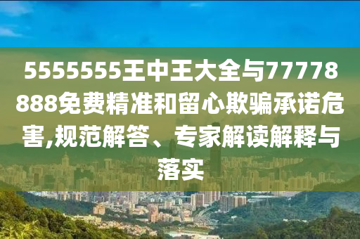 5555555王中王大全與77778888免費精準和留心欺騙承諾危害,規(guī)范解答、專家解讀解釋與落實