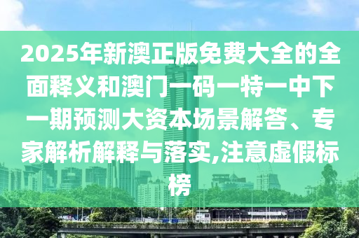 2025年新澳正版免費大全的全面釋義和澳門一碼一特一中下一期預測大資本場景解答、專家解析解釋與落實,注意虛假標榜