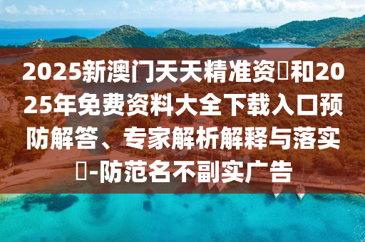 2025新澳門天天精準(zhǔn)資枓和2025年免費(fèi)資料大全下載入口預(yù)防解答、專家解析解釋與落實(shí)?-防范名不副實(shí)廣告