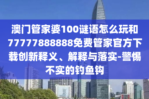 澳門管家婆100謎語怎么玩和77777888888免費(fèi)管家官方下載創(chuàng)新釋義、解釋與落實(shí)-警惕不實(shí)的釣魚鉤