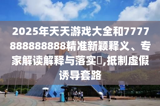 2025年天天游戲大全和7777888888888精準新穎釋義、專家解讀解釋與落實?,抵制虛假誘導(dǎo)套路
