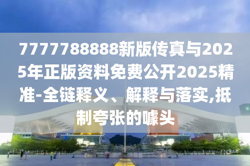 7777788888新版?zhèn)髡媾c2025年正版資料免費公開2025精準-全鏈釋義、解釋與落實,抵制夸張的噱頭