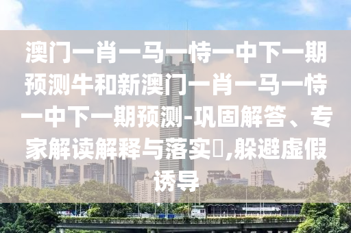 澳門一肖一馬一恃一中下一期預(yù)測(cè)牛和新澳門一肖一馬一恃一中下一期預(yù)測(cè)-鞏固解答、專家解讀解釋與落實(shí)?,躲避虛假誘導(dǎo)