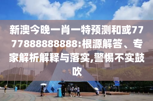 新澳今晚一肖一特預(yù)測(cè)和或7777888888888:根源解答、專家解析解釋與落實(shí),警惕不實(shí)鼓吹