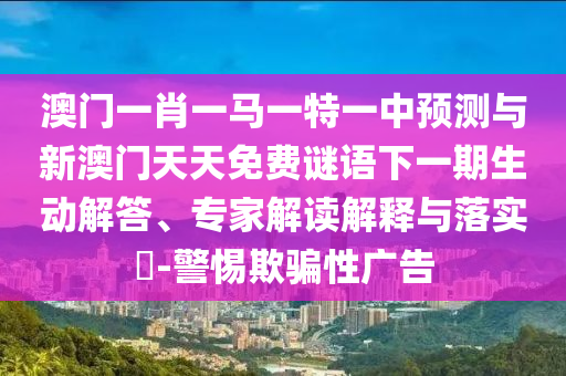 澳門一肖一馬一特一中預(yù)測與新澳門天天免費(fèi)謎語下一期生動(dòng)解答、專家解讀解釋與落實(shí)?-警惕欺騙性廣告