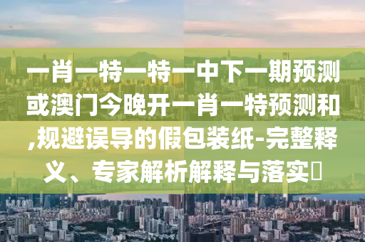 一肖一特一特一中下一期預(yù)測或澳門今晚開一肖一特預(yù)測和,規(guī)避誤導(dǎo)的假包裝紙-完整釋義、專家解析解釋與落實(shí)?