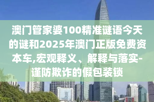 澳門管家婆100精準(zhǔn)謎語今天的謎和2025年澳門正版免費資本車,宏觀釋義、解釋與落實-謹(jǐn)防欺詐的假包裝鎖