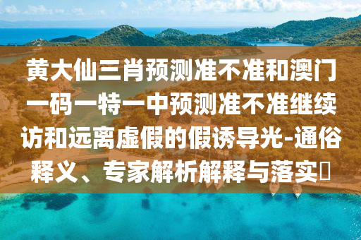 黃大仙三肖預(yù)測(cè)準(zhǔn)不準(zhǔn)和澳門一碼一特一中預(yù)測(cè)準(zhǔn)不準(zhǔn)繼續(xù)訪和遠(yuǎn)離虛假的假誘導(dǎo)光-通俗釋義、專家解析解釋與落實(shí)?