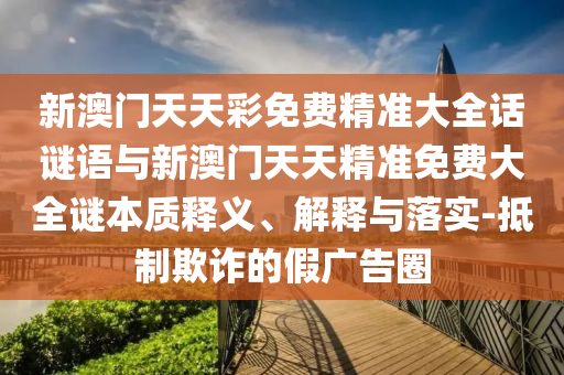 新澳門天天彩免費(fèi)精準(zhǔn)大全話謎語與新澳門天天精準(zhǔn)免費(fèi)大全謎本質(zhì)釋義、解釋與落實(shí)-抵制欺詐的假廣告圈