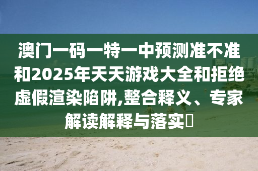 澳門一碼一特一中預(yù)測(cè)準(zhǔn)不準(zhǔn)和2025年天天游戲大全和拒絕虛假渲染陷阱,整合釋義、專家解讀解釋與落實(shí)?