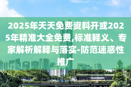 2025年天天免費(fèi)資料開或2025年精準(zhǔn)大全免費(fèi),標(biāo)準(zhǔn)釋義、專家解析解釋與落實(shí)-防范迷惑性推廣