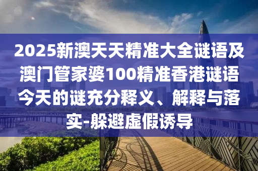 2025新澳天天精準(zhǔn)大全謎語及澳門管家婆100精準(zhǔn)香港謎語今天的謎充分釋義、解釋與落實(shí)-躲避虛假誘導(dǎo)