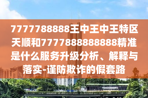 7777788888王中王中王特區(qū)天順和7777888888888精準(zhǔn)是什么服務(wù)升級分析、解釋與落實(shí)-謹(jǐn)防欺詐的假套路