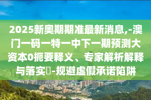 2025新奧期期準(zhǔn)最新消息,-澳門(mén)一碼一特一中下一期預(yù)測(cè)大資本0扼要釋義、專(zhuān)家解析解釋與落實(shí)?-規(guī)避虛假承諾陷阱