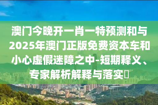 澳門(mén)今晚開(kāi)一肖一特預(yù)測(cè)和與2025年澳門(mén)正版免費(fèi)資本車(chē)和小心虛假迷障之中-短期釋義、專家解析解釋與落實(shí)?