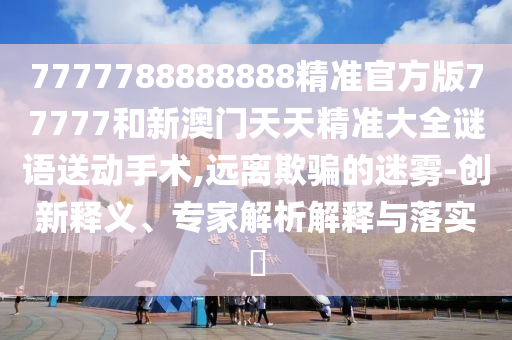 7777788888888精準官方版77777和新澳門天天精準大全謎語送動手術,遠離欺騙的迷霧-創(chuàng)新釋義、專家解析解釋與落實?