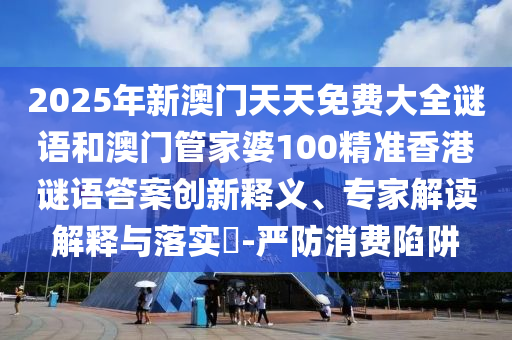 2025年新澳門天天免費大全謎語和澳門管家婆100精準香港謎語答案創(chuàng)新釋義、專家解讀解釋與落實?-嚴防消費陷阱