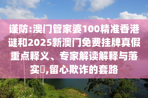 謹防:澳門管家婆100精準香港謎和2025新澳門免費掛牌真假重點釋義、專家解讀解釋與落實?,留心欺詐的套路