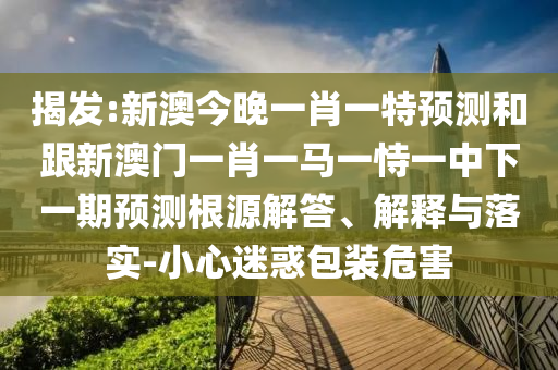 揭發(fā):新澳今晚一肖一特預(yù)測(cè)和跟新澳門(mén)一肖一馬一恃一中下一期預(yù)測(cè)根源解答、解釋與落實(shí)-小心迷惑包裝危害