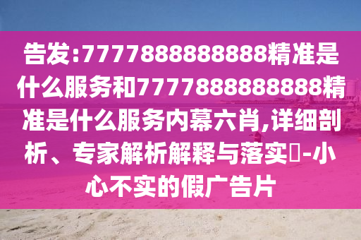 告發(fā):7777888888888精準是什么服務和7777888888888精準是什么服務內(nèi)幕六肖,詳細剖析、專家解析解釋與落實?-小心不實的假廣告片
