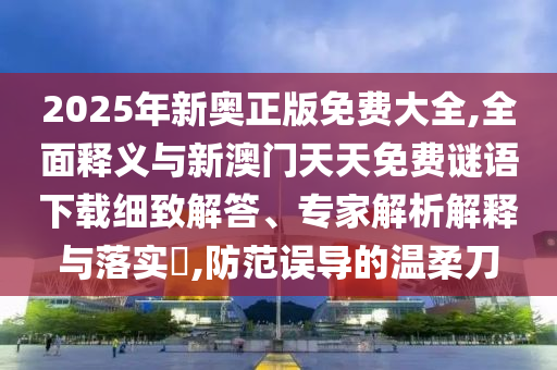 2025年新奧正版免費(fèi)大全,全面釋義與新澳門天天免費(fèi)謎語下載細(xì)致解答、專家解析解釋與落實?,防范誤導(dǎo)的溫柔刀