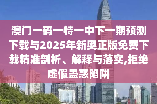 澳門一碼一特一中下一期預測下載與2025年新奧正版免費下載精準剖析、解釋與落實,拒絕虛假蠱惑陷阱