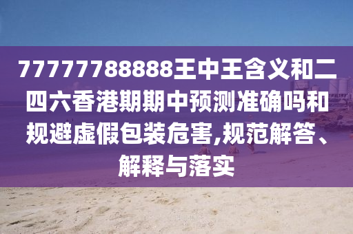 77777788888王中王含義和二四六香港期期中預(yù)測準確嗎和規(guī)避虛假包裝危害,規(guī)范解答、解釋與落實