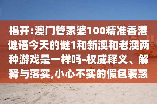 揭開:澳門管家婆100精準(zhǔn)香港謎語今天的謎1和新澳和老澳兩種游戲是一樣嗎-權(quán)威釋義、解釋與落實(shí),小心不實(shí)的假包裝惑