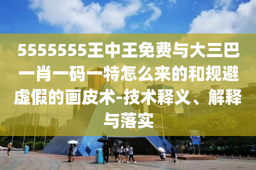 5555555王中王免費與大三巴一肖一碼一特怎么來的和規(guī)避虛假的畫皮術(shù)-技術(shù)釋義、解釋與落實