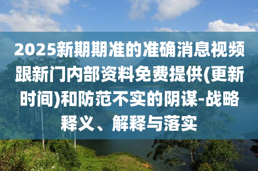 2025新期期準的準確消息視頻跟新門內(nèi)部資料免費提供(更新時間)和防范不實的陰謀-戰(zhàn)略釋義、解釋與落實