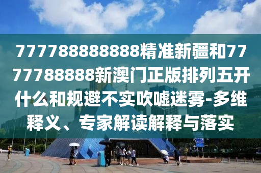 777788888888精準(zhǔn)新疆和7777788888新澳門正版排列五開什么和規(guī)避不實(shí)吹噓迷霧-多維釋義、專家解讀解釋與落實(shí)