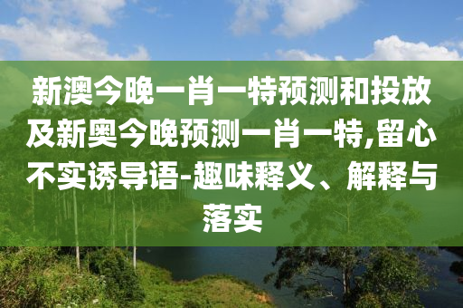 新澳今晚一肖一特預(yù)測(cè)和投放及新奧今晚預(yù)測(cè)一肖一特,留心不實(shí)誘導(dǎo)語-趣味釋義、解釋與落實(shí)
