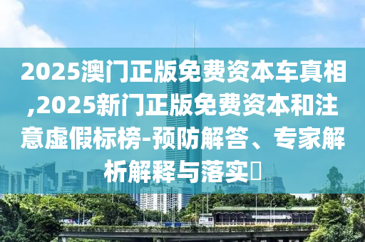 2025澳門(mén)正版免費(fèi)資本車(chē)真相,2025新門(mén)正版免費(fèi)資本和注意虛假標(biāo)榜-預(yù)防解答、專(zhuān)家解析解釋與落實(shí)?