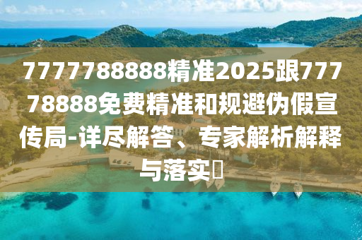 7777788888精準2025跟77778888免費精準和規(guī)避偽假宣傳局-詳盡解答、專家解析解釋與落實?