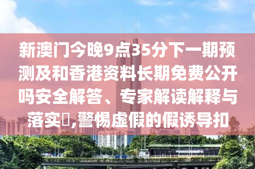 新澳門今晚9點(diǎn)35分下一期預(yù)測及和香港資料長期免費(fèi)公開嗎安全解答、專家解讀解釋與落實(shí)?,警惕虛假的假誘導(dǎo)扣
