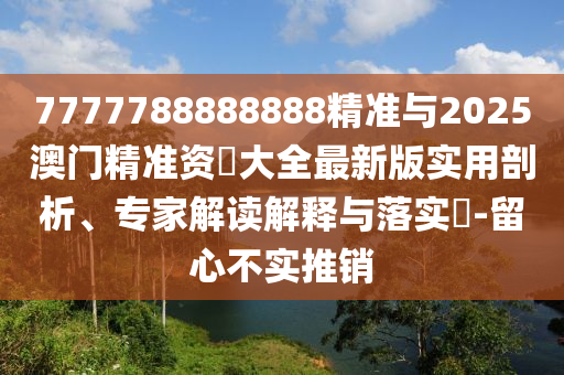 7777788888888精準(zhǔn)與2025澳門(mén)精準(zhǔn)資枓大全最新版實(shí)用剖析、專家解讀解釋與落實(shí)?-留心不實(shí)推銷