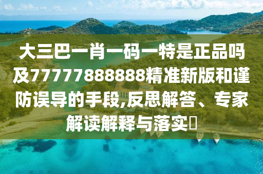 大三巴一肖一碼一特是正品嗎及77777888888精準(zhǔn)新版和謹(jǐn)防誤導(dǎo)的手段,反思解答、專家解讀解釋與落實?