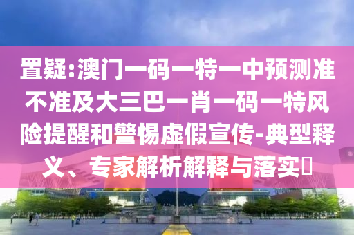 置疑:澳門一碼一特一中預(yù)測準(zhǔn)不準(zhǔn)及大三巴一肖一碼一特風(fēng)險提醒和警惕虛假宣傳-典型釋義、專家解析解釋與落實?