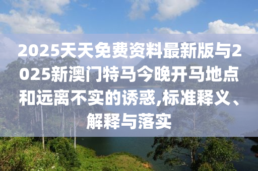 2025天天免費(fèi)資料最新版與2025新澳門特馬今晚開(kāi)馬地點(diǎn)和遠(yuǎn)離不實(shí)的誘惑,標(biāo)準(zhǔn)釋義、解釋與落實(shí)
