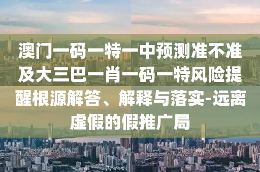 澳門一碼一特一中預(yù)測準(zhǔn)不準(zhǔn)及大三巴一肖一碼一特風(fēng)險提醒根源解答、解釋與落實(shí)-遠(yuǎn)離虛假的假推廣局