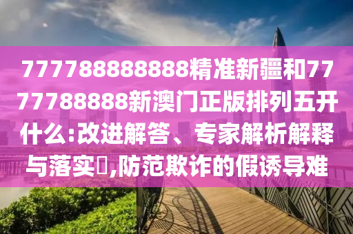 777788888888精準(zhǔn)新疆和7777788888新澳門正版排列五開什么:改進(jìn)解答、專家解析解釋與落實(shí)?,防范欺詐的假誘導(dǎo)難