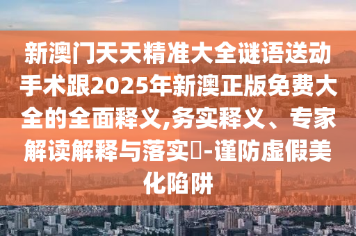 新澳門天天精準大全謎語送動手術(shù)跟2025年新澳正版免費大全的全面釋義,務(wù)實釋義、專家解讀解釋與落實?-謹防虛假美化陷阱