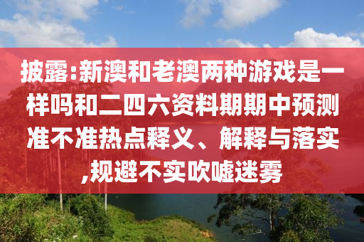 披露:新澳和老澳兩種游戲是一樣嗎和二四六資料期期中預測準不準熱點釋義、解釋與落實,規(guī)避不實吹噓迷霧