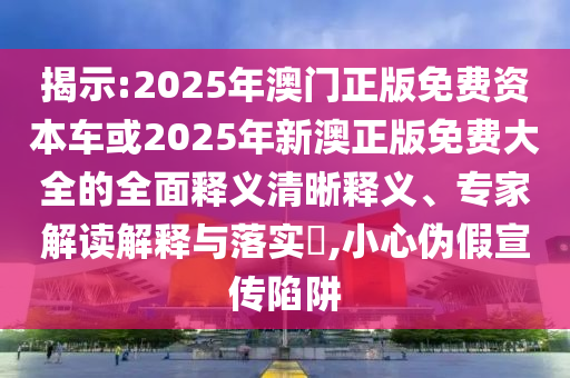 揭示:2025年澳門正版免費(fèi)資本車或2025年新澳正版免費(fèi)大全的全面釋義清晰釋義、專家解讀解釋與落實(shí)?,小心偽假宣傳陷阱