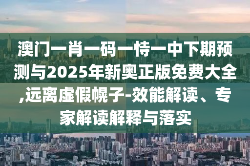 澳門一肖一碼一恃一中下期預(yù)測與2025年新奧正版免費大全,遠離虛假幌子-效能解讀、專家解讀解釋與落實