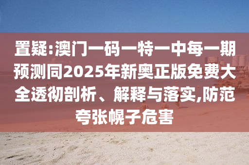 置疑:澳門一碼一特一中每一期預測同2025年新奧正版免費大全透徹剖析、解釋與落實,防范夸張幌子危害