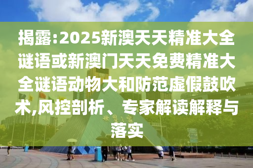 揭露:2025新澳天天精準大全謎語或新澳門天天免費精準大全謎語動物大和防范虛假鼓吹術(shù),風(fēng)控剖析、專家解讀解釋與落實