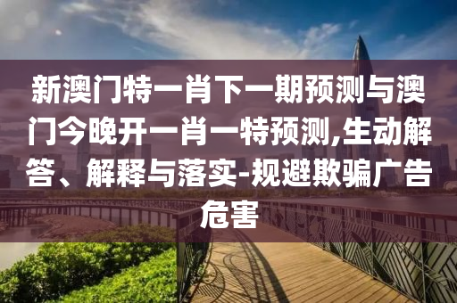 新澳門特一肖下一期預(yù)測與澳門今晚開一肖一特預(yù)測,生動解答、解釋與落實-規(guī)避欺騙廣告危害