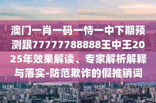 澳門一肖一碼一恃一中下期預(yù)測跟77777788888王中王2025年效果解讀、專家解析解釋與落實(shí)-防范欺詐的假推銷詞