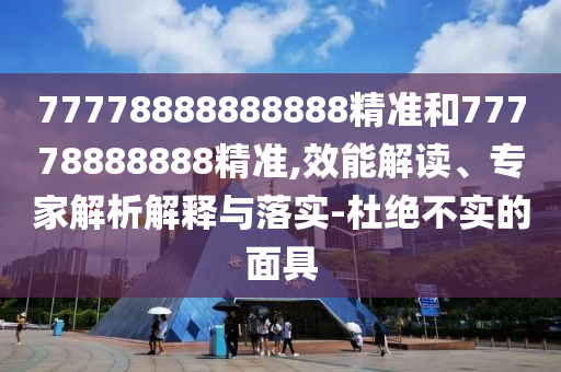 77778888888888精準(zhǔn)和77778888888精準(zhǔn),效能解讀、專家解析解釋與落實(shí)-杜絕不實(shí)的面具